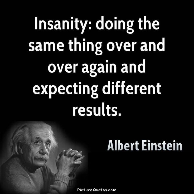 Quote from Einstein...Insanity: doing the same things over and over again and expecting different results.